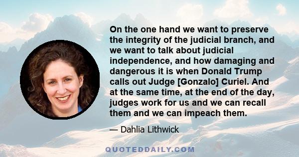 On the one hand we want to preserve the integrity of the judicial branch, and we want to talk about judicial independence, and how damaging and dangerous it is when Donald Trump calls out Judge [Gonzalo] Curiel. And at