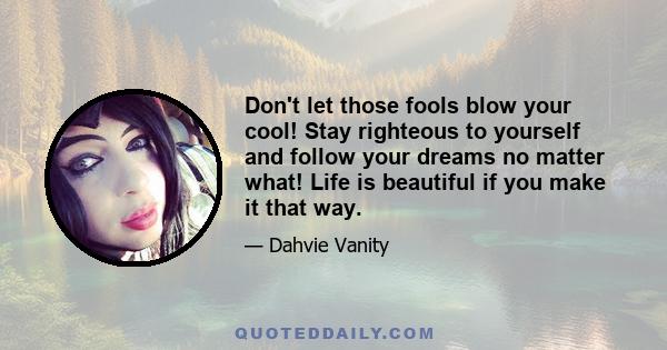 Don't let those fools blow your cool! Stay righteous to yourself and follow your dreams no matter what! Life is beautiful if you make it that way.