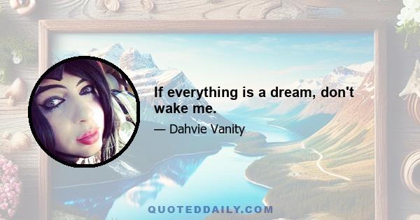 If everything is a dream, don't wake me.