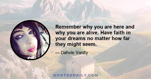 Remember why you are here and why you are alive. Have faith in your dreams no matter how far they might seem.