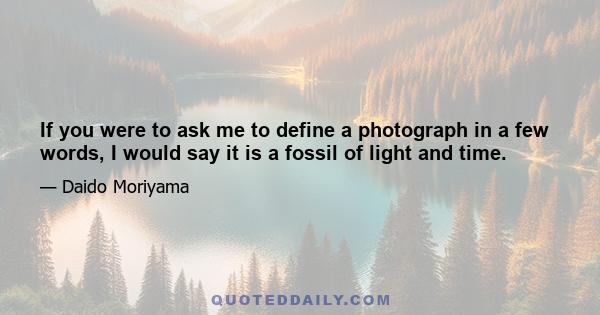 If you were to ask me to define a photograph in a few words, I would say it is a fossil of light and time.