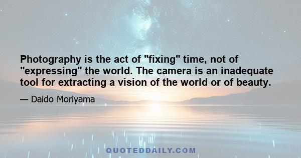 Photography is the act of fixing time, not of expressing the world. The camera is an inadequate tool for extracting a vision of the world or of beauty.