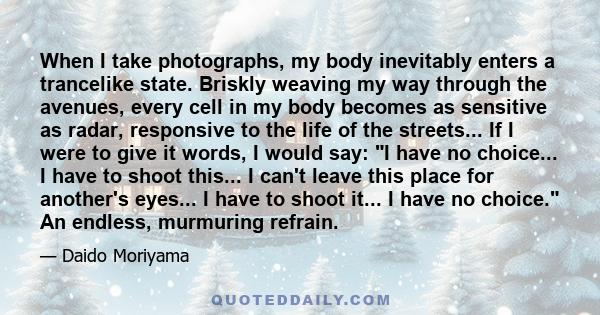 When I take photographs, my body inevitably enters a trancelike state. Briskly weaving my way through the avenues, every cell in my body becomes as sensitive as radar, responsive to the life of the streets... If I were