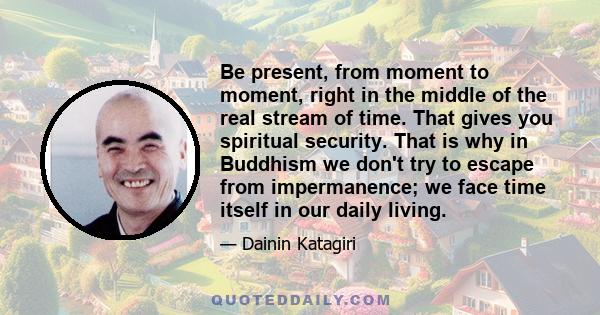 Be present, from moment to moment, right in the middle of the real stream of time. That gives you spiritual security. That is why in Buddhism we don't try to escape from impermanence; we face time itself in our daily