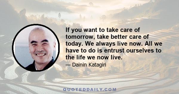 If you want to take care of tomorrow, take better care of today. We always live now. All we have to do is entrust ourselves to the life we now live.