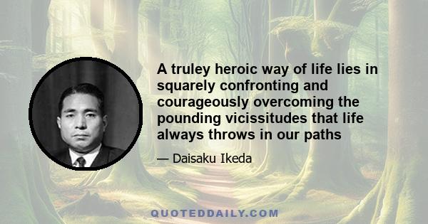 A truley heroic way of life lies in squarely confronting and courageously overcoming the pounding vicissitudes that life always throws in our paths