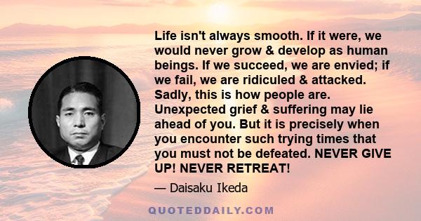 Life isn't always smooth. If it were, we would never grow & develop as human beings. If we succeed, we are envied; if we fail, we are ridiculed & attacked. Sadly, this is how people are. Unexpected grief & suffering may 