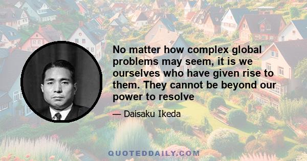 No matter how complex global problems may seem, it is we ourselves who have given rise to them. They cannot be beyond our power to resolve