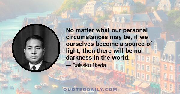 No matter what our personal circumstances may be, if we ourselves become a source of light, then there will be no darkness in the world.