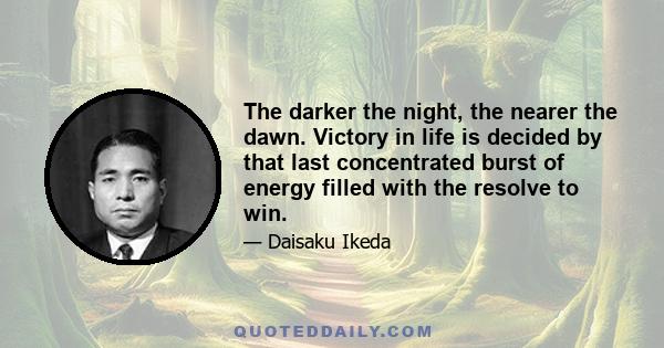 The darker the night, the nearer the dawn. Victory in life is decided by that last concentrated burst of energy filled with the resolve to win.