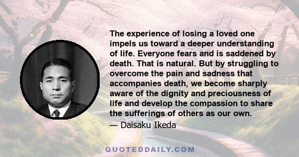 The experience of losing a loved one impels us toward a deeper understanding of life. Everyone fears and is saddened by death. That is natural. But by struggling to overcome the pain and sadness that accompanies death,