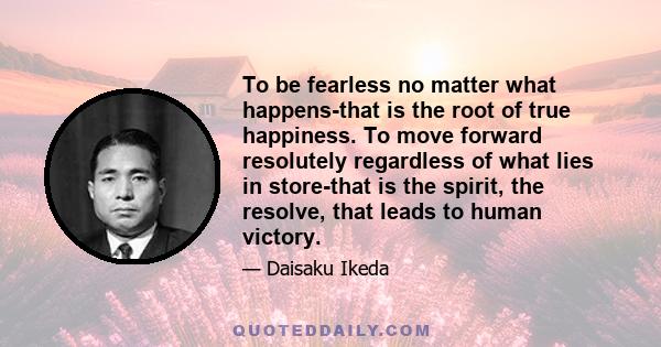 To be fearless no matter what happens-that is the root of true happiness. To move forward resolutely regardless of what lies in store-that is the spirit, the resolve, that leads to human victory.