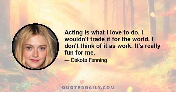 Acting is what I love to do. I wouldn't trade it for the world. I don't think of it as work. It's really fun for me.