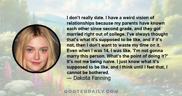 I don't really date. I have a weird vision of relationships because my parents have known each other since second grade, and they got married right out of college. I've always thought that's what it's supposed to be