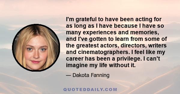 I'm grateful to have been acting for as long as I have because I have so many experiences and memories, and I've gotten to learn from some of the greatest actors, directors, writers and cinematographers. I feel like my