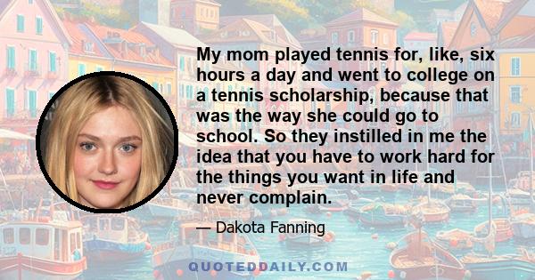 My mom played tennis for, like, six hours a day and went to college on a tennis scholarship, because that was the way she could go to school. So they instilled in me the idea that you have to work hard for the things