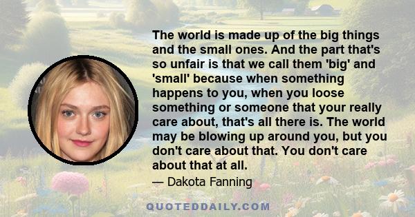 The world is made up of the big things and the small ones. And the part that's so unfair is that we call them 'big' and 'small' because when something happens to you, when you loose something or someone that your really 