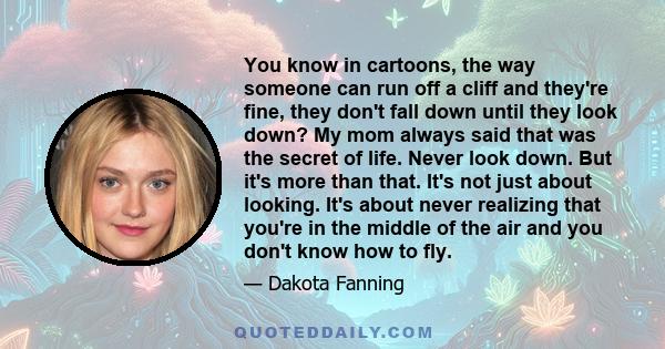 You know in cartoons, the way someone can run off a cliff and they're fine, they don't fall down until they look down? My mom always said that was the secret of life. Never look down. But it's more than that. It's not