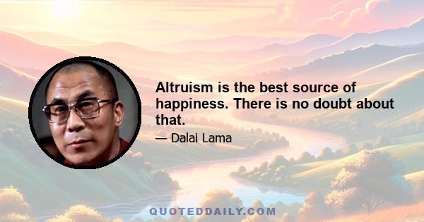 Altruism is the best source of happiness. There is no doubt about that.