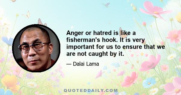 Anger or hatred is like a fisherman's hook. It is very important for us to ensure that we are not caught by it.