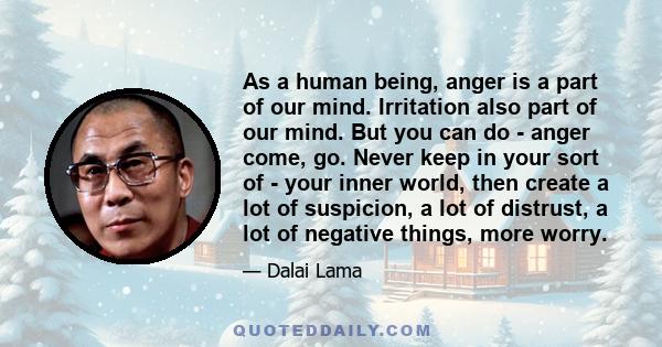 As a human being, anger is a part of our mind. Irritation also part of our mind. But you can do - anger come, go. Never keep in your sort of - your inner world, then create a lot of suspicion, a lot of distrust, a lot