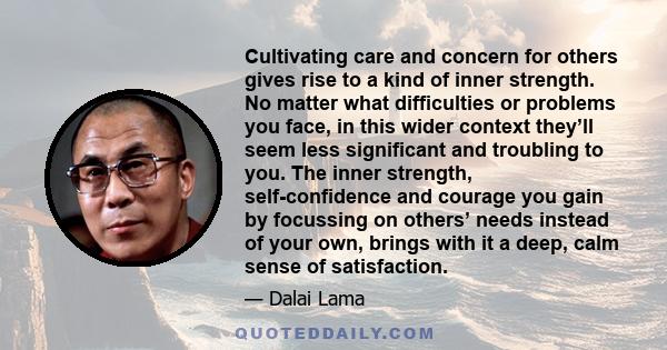 Cultivating care and concern for others gives rise to a kind of inner strength. No matter what difficulties or problems you face, in this wider context they’ll seem less significant and troubling to you. The inner