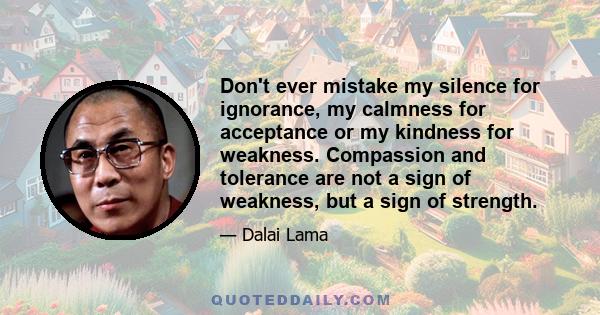 Don't ever mistake my silence for ignorance, my calmness for acceptance or my kindness for weakness. Compassion and tolerance are not a sign of weakness, but a sign of strength.