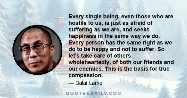 Every single being, even those who are hostile to us, is just as afraid of suffering as we are, and seeks happiness in the same way we do. Every person has the same right as we do to be happy and not to suffer. So let's 