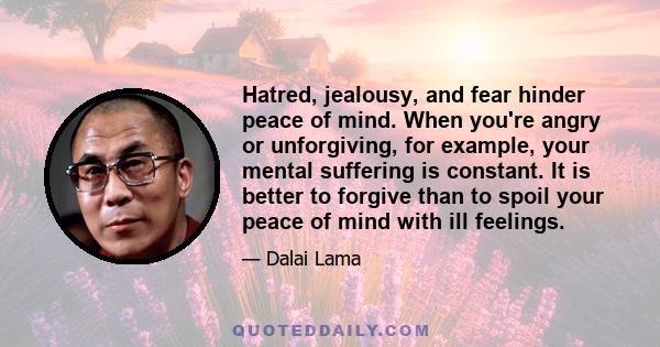 Hatred, jealousy, and fear hinder peace of mind. When you're angry or unforgiving, for example, your mental suffering is constant. It is better to forgive than to spoil your peace of mind with ill feelings.