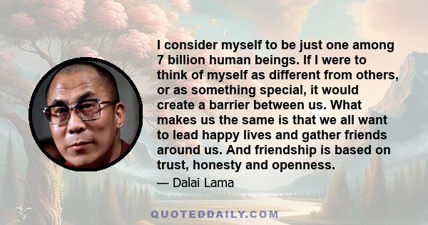 I consider myself to be just one among 7 billion human beings. If I were to think of myself as different from others, or as something special, it would create a barrier between us. What makes us the same is that we all