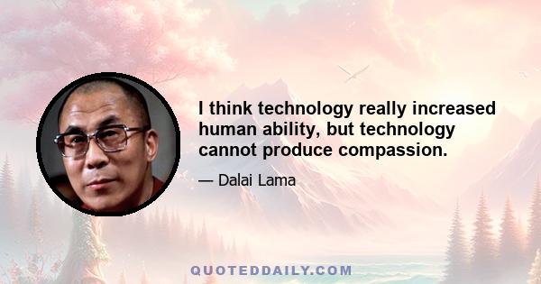 I think technology really increased human ability, but technology cannot produce compassion.