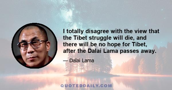 I totally disagree with the view that the Tibet struggle will die, and there will be no hope for Tibet, after the Dalai Lama passes away.