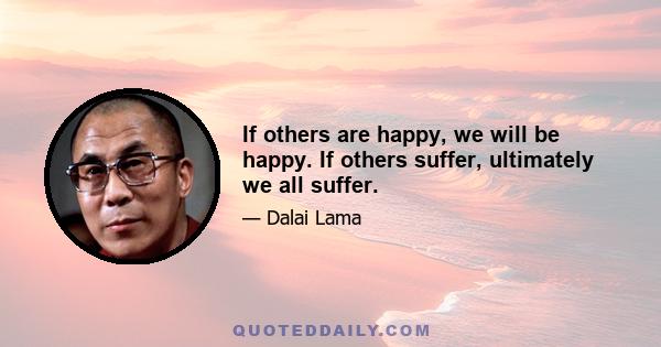 If others are happy, we will be happy. If others suffer, ultimately we all suffer.