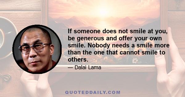 If someone does not smile at you, be generous and offer your own smile. Nobody needs a smile more than the one that cannot smile to others.