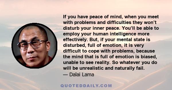 If you have peace of mind, when you meet with problems and difficulties they won’t disturb your inner peace. You’ll be able to employ your human intelligence more effectively. But, if your mental state is disturbed,