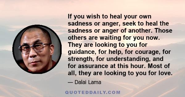 If you wish to heal your own sadness or anger, seek to heal the sadness or anger of another. Those others are waiting for you now. They are looking to you for guidance, for help, for courage, for strength, for