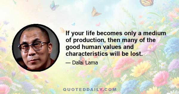 If your life becomes only a medium of production, then many of the good human values and characteristics will be lost.