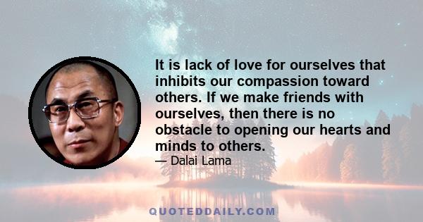 It is lack of love for ourselves that inhibits our compassion toward others. If we make friends with ourselves, then there is no obstacle to opening our hearts and minds to others.