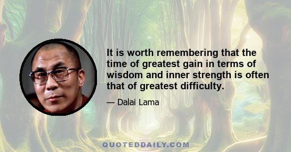 It is worth remembering that the time of greatest gain in terms of wisdom and inner strength is often that of greatest difficulty.