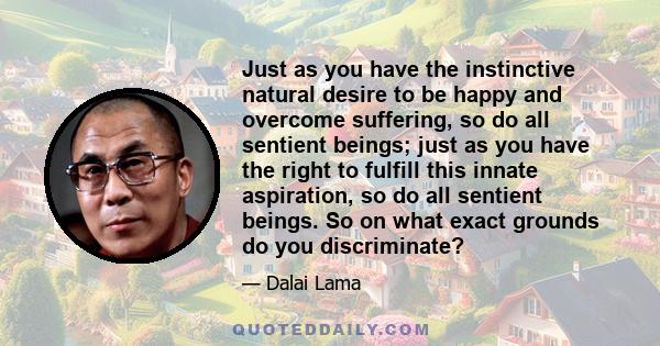 Just as you have the instinctive natural desire to be happy and overcome suffering, so do all sentient beings; just as you have the right to fulfill this innate aspiration, so do all sentient beings. So on what exact