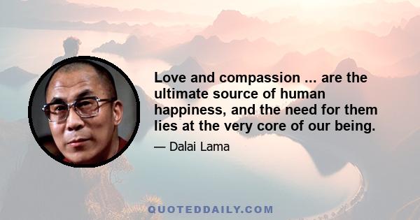 Love and compassion ... are the ultimate source of human happiness, and the need for them lies at the very core of our being.