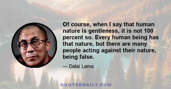 Of course, when I say that human nature is gentleness, it is not 100 percent so. Every human being has that nature, but there are many people acting against their nature, being false.