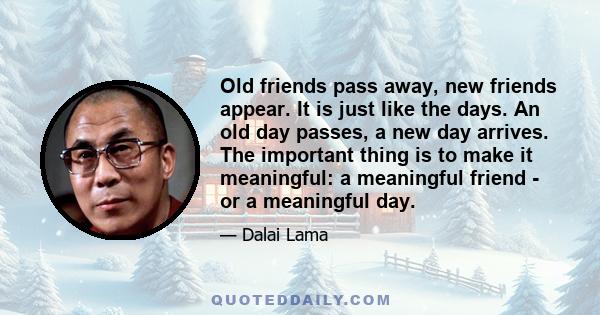 Old friends pass away, new friends appear. It is just like the days. An old day passes, a new day arrives. The important thing is to make it meaningful: a meaningful friend - or a meaningful day.