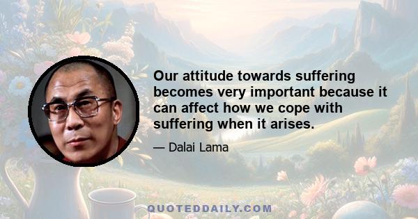 Our attitude towards suffering becomes very important because it can affect how we cope with suffering when it arises.