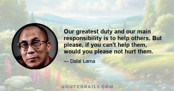 Our greatest duty and our main responsibility is to help others. But please, if you can't help them, would you please not hurt them.