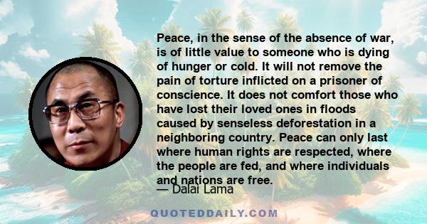 Peace, in the sense of the absence of war, is of little value to someone who is dying of hunger or cold. It will not remove the pain of torture inflicted on a prisoner of conscience. It does not comfort those who have