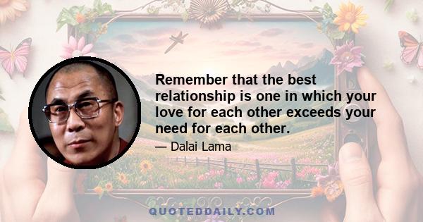 Remember that the best relationship is one in which your love for each other exceeds your need for each other.