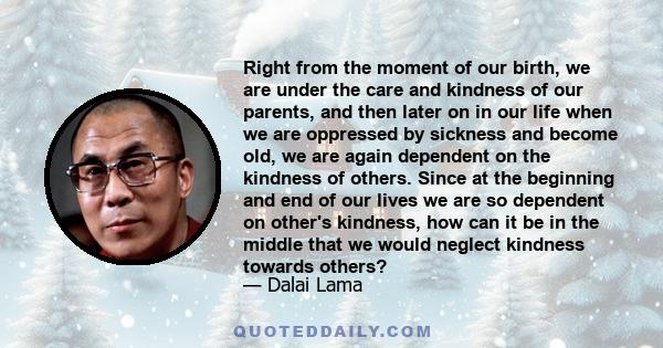 Right from the moment of our birth, we are under the care and kindness of our parents, and then later on in our life when we are oppressed by sickness and become old, we are again dependent on the kindness of others.