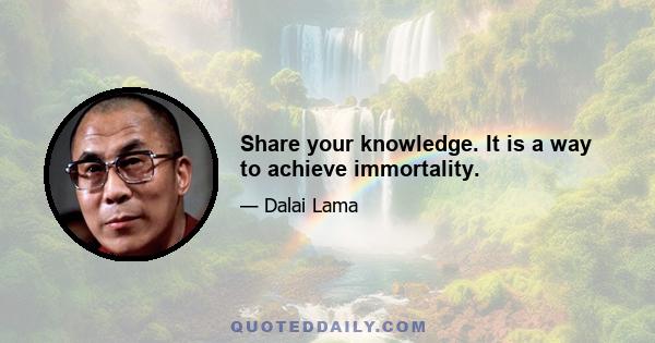 Share your knowledge. It is a way to achieve immortality.