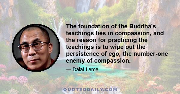 The foundation of the Buddha's teachings lies in compassion, and the reason for practicing the teachings is to wipe out the persistence of ego, the number-one enemy of compassion.